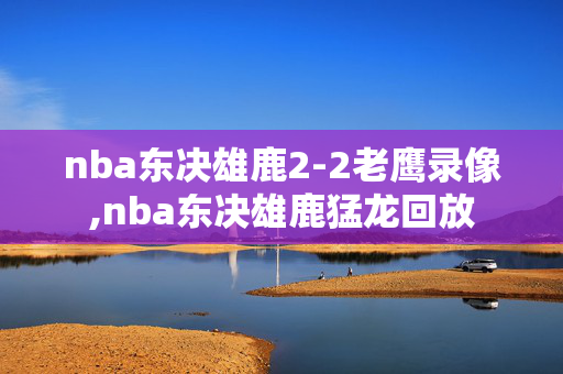 nba东决雄鹿2-2老鹰录像,nba东决雄鹿猛龙回放