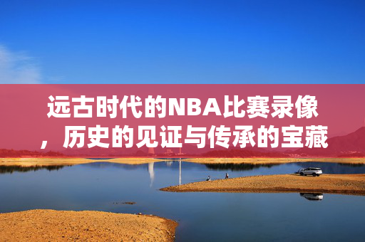 远古时代的NBA比赛录像,历史的见证与传承的宝藏 远古时代的NBA比赛录像,历史的见证与传承的宝藏