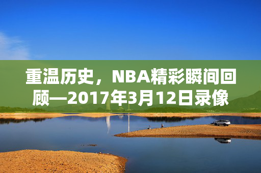 重温历史，NBA精彩瞬间回顾—2017年3月12日录像解析