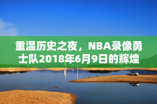 重温历史之夜，NBA录像勇士队2018年6月9日的辉煌之战