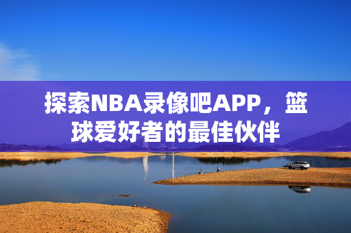 探索NBA录像吧APP，篮球爱好者的最佳伙伴