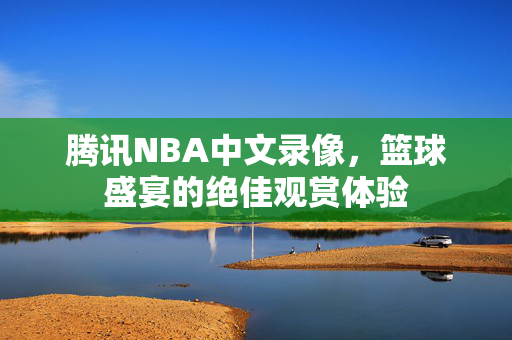 腾讯NBA中文录像，篮球盛宴的绝佳观赏体验
