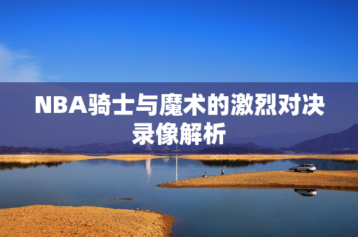 NBA骑士与魔术的激烈对决录像解析