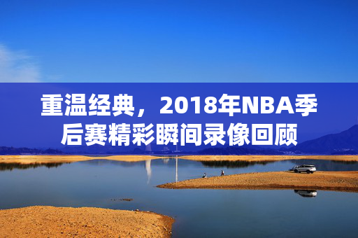重温经典，2018年NBA季后赛精彩瞬间录像回顾