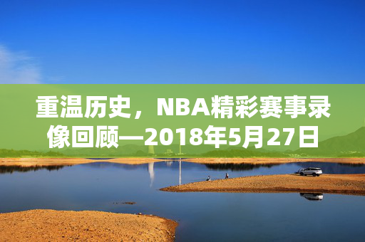 重温历史，NBA精彩赛事录像回顾—2018年5月27日