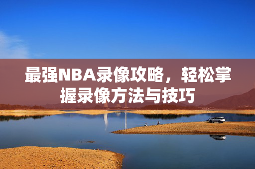 最强NBA录像攻略，轻松掌握录像方法与技巧