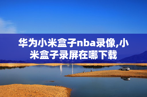 华为小米盒子nba录像,小米盒子录屏在哪下载