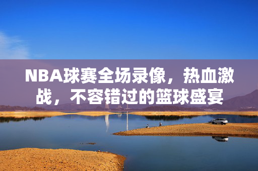 NBA球赛全场录像，热血激战，不容错过的篮球盛宴