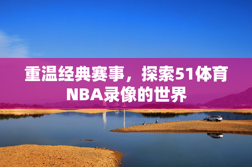 重温经典赛事,探索51体育NBA录像的世界 重温经典赛事,探索51体育NBA录像的世界