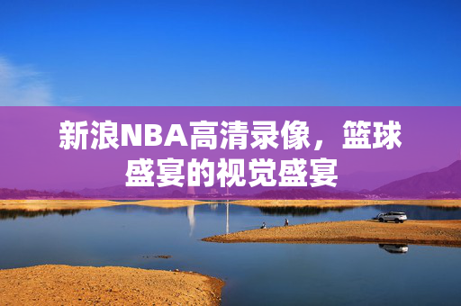 新浪NBA高清录像,篮球盛宴的视觉盛宴 新浪NBA高清录像,篮球盛宴的视觉盛宴