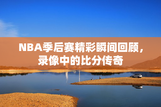 NBA季后赛精彩瞬间回顾,录像中的比分传奇 NBA季后赛精彩瞬间回顾,录像中的比分传奇