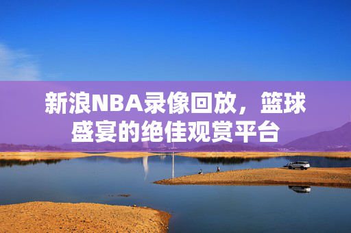 新浪NBA录像回放，篮球盛宴的绝佳观赏平台