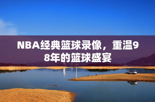 NBA经典篮球录像，重温98年的篮球盛宴