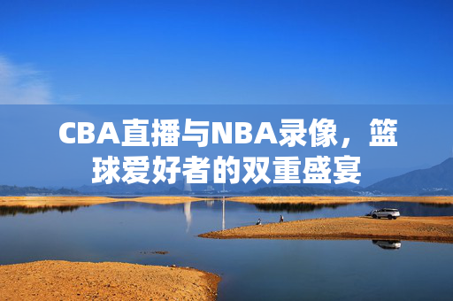 CBA直播与NBA录像，篮球爱好者的双重盛宴