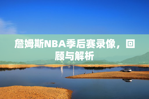 詹姆斯NBA季后赛录像，回顾与解析