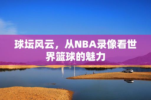 球坛风云，从NBA录像看世界篮球的魅力