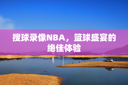 搜球录像NBA，篮球盛宴的绝佳体验